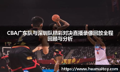 CBA广东队与深圳队精彩对决直播录像回放全程回顾与分析